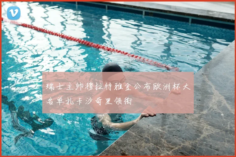 瑞士主帅穆拉特雅金公布欧洲杯大名单扎卡沙奇里领衔