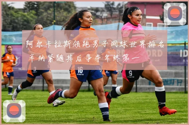 阿尔卡拉斯领跑男子网球世界排名 辛纳紧随其后争夺年终第一