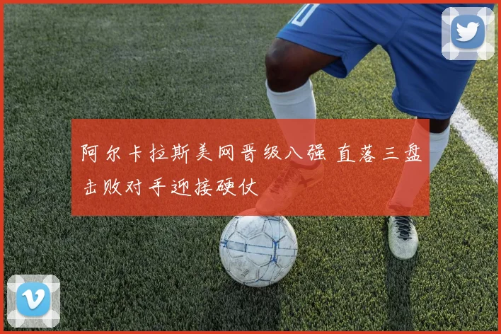 阿尔卡拉斯美网晋级八强 直落三盘击败对手迎接硬仗