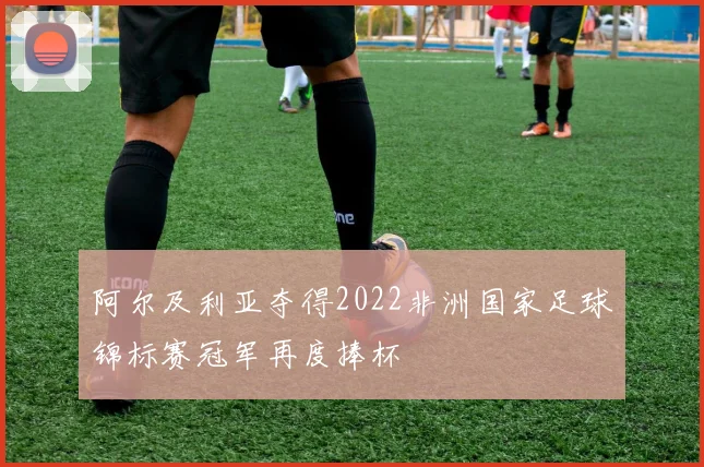 阿尔及利亚夺得2022非洲国家足球锦标赛冠军再度捧杯