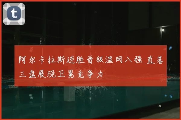 阿尔卡拉斯连胜晋级温网八强 直落三盘展现卫冕竞争力