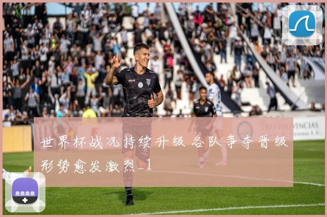 世界杯战况持续升级 各队争夺晋级形势愈发激烈_1