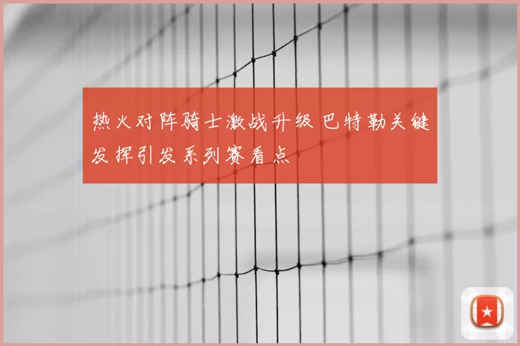 热火对阵骑士激战升级 巴特勒关键发挥引发系列赛看点