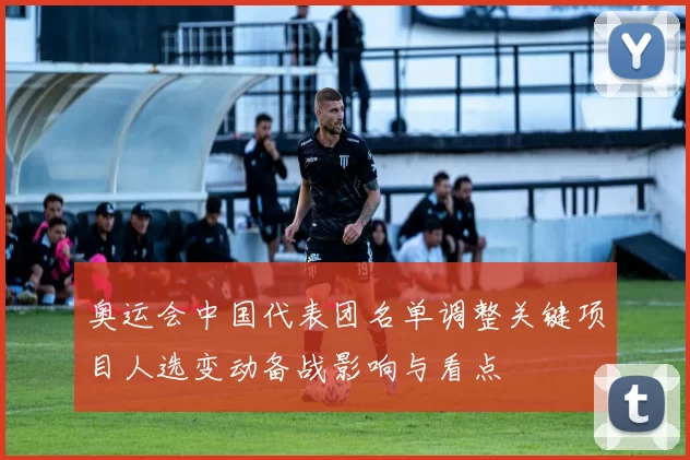 奥运会中国代表团名单调整关键项目人选变动备战影响与看点