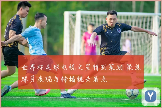 世界杯足球电视之星特别策划 聚焦球员表现与转播镜头看点