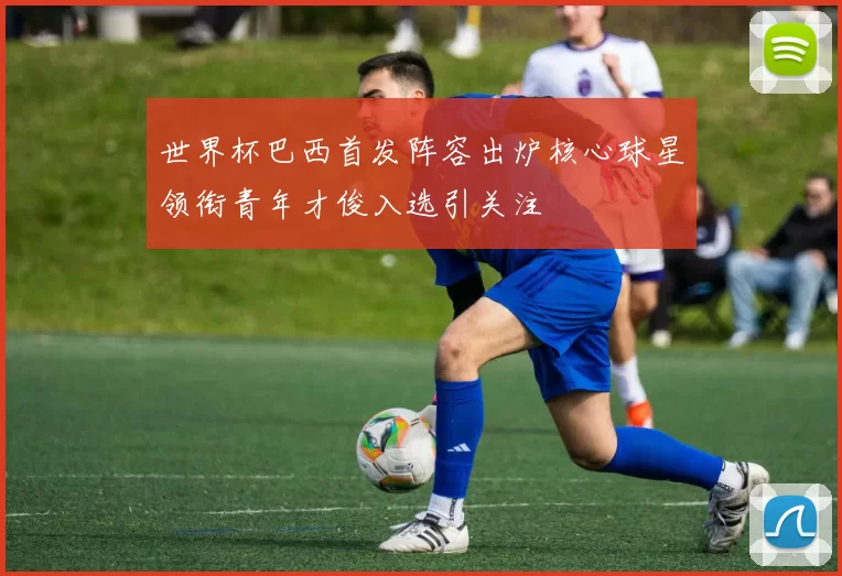 世界杯巴西首发阵容出炉核心球星领衔青年才俊入选引关注