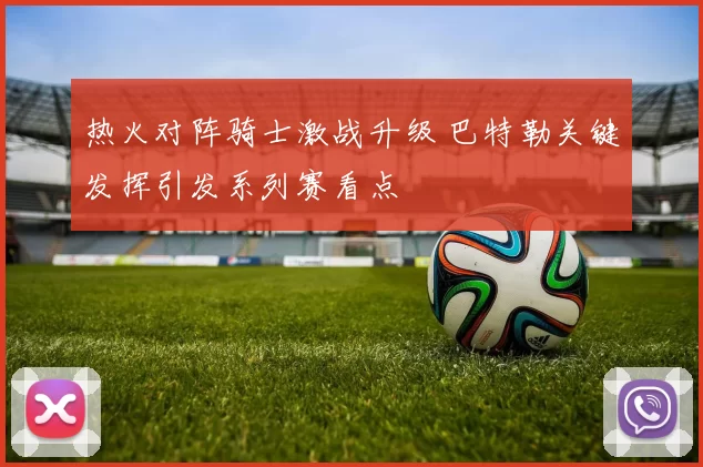 热火对阵骑士激战升级 巴特勒关键发挥引发系列赛看点