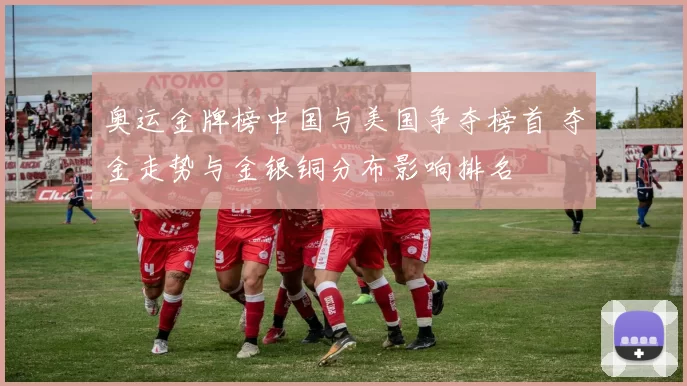 奥运金牌榜中国与美国争夺榜首 夺金走势与金银铜分布影响排名