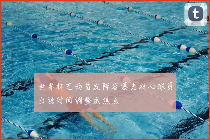 世界杯巴西首发阵容曝光核心球员出场时间调整成焦点