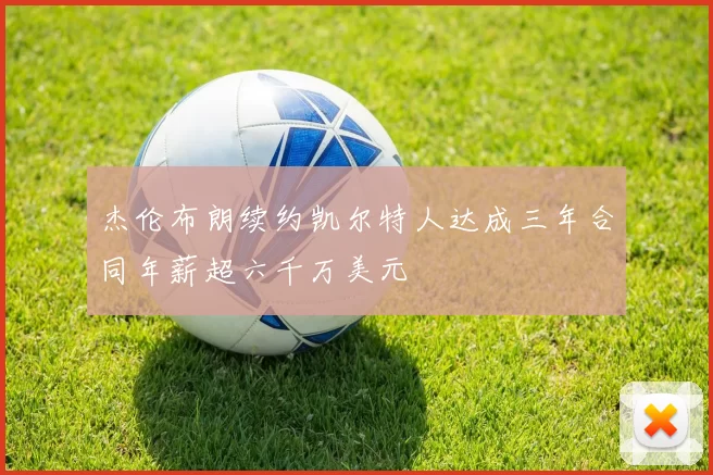 杰伦布朗续约凯尔特人达成三年合同年薪超六千万美元