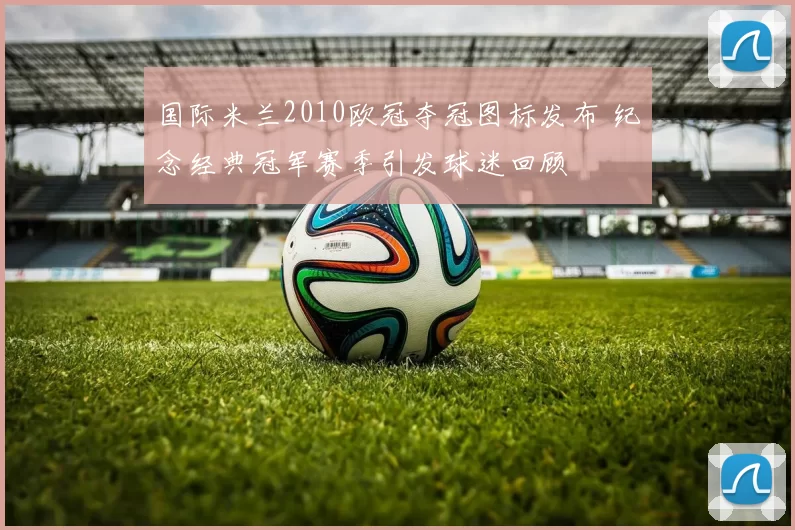 国际米兰2010欧冠夺冠图标发布 纪念经典冠军赛季引发球迷回顾