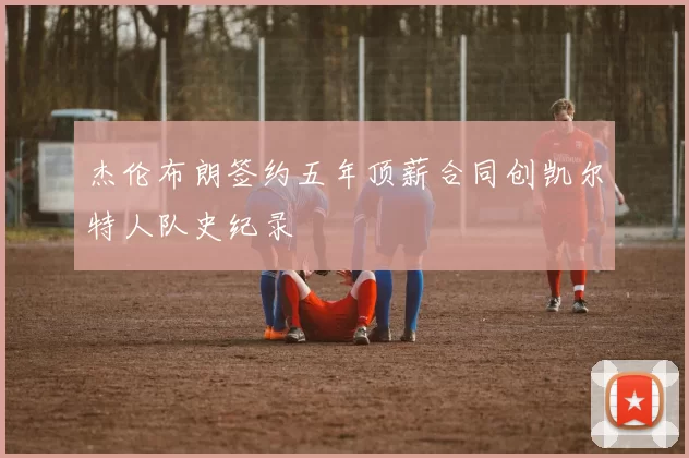 杰伦布朗签约五年顶薪合同创凯尔特人队史纪录