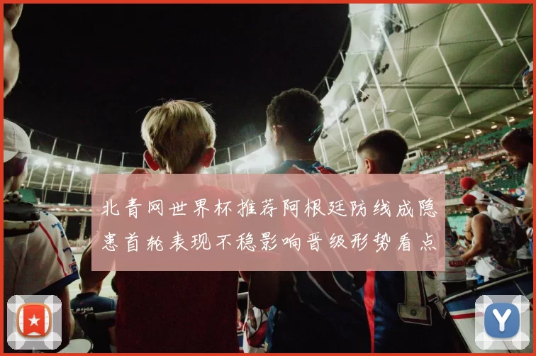 北青网世界杯推荐阿根廷防线成隐患首轮表现不稳影响晋级形势看点