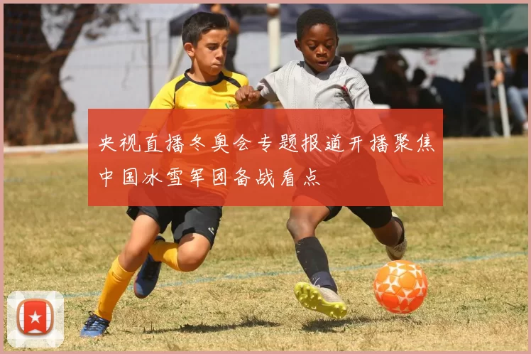 央视直播冬奥会专题报道开播聚焦中国冰雪军团备战看点