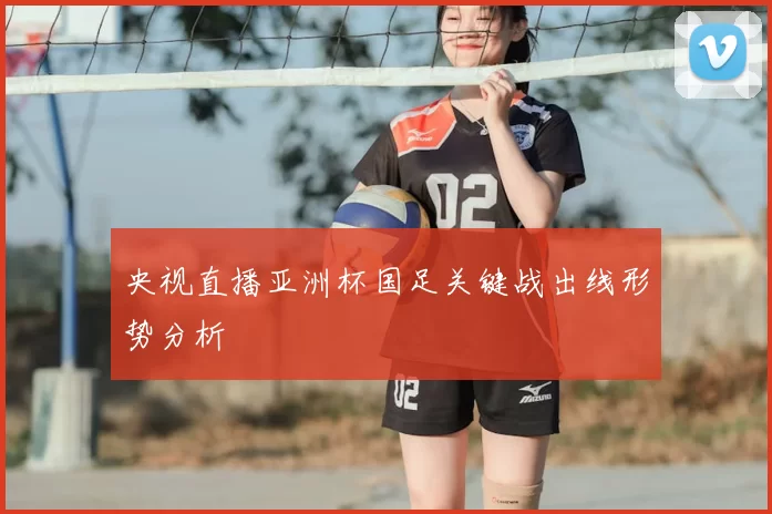 央视直播亚洲杯国足关键战出线形势分析