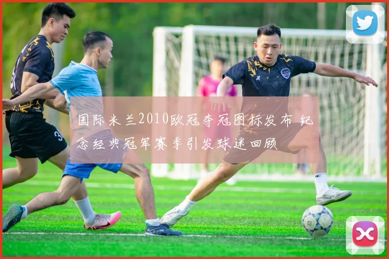 国际米兰2010欧冠夺冠图标发布 纪念经典冠军赛季引发球迷回顾