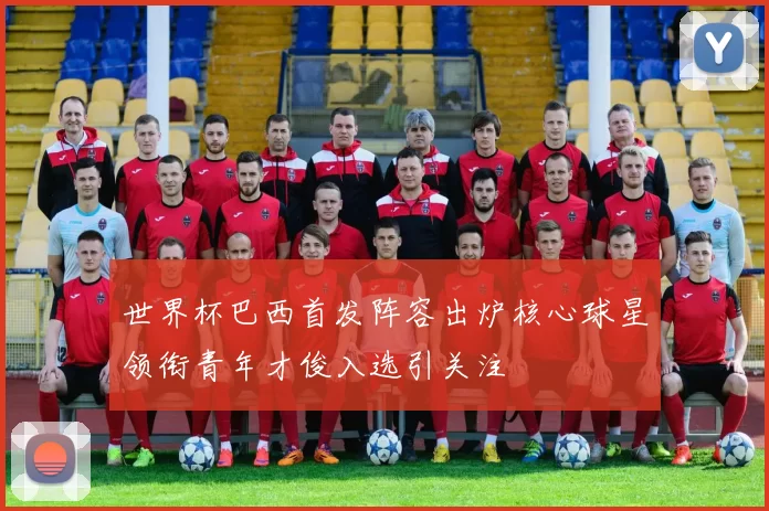世界杯巴西首发阵容出炉核心球星领衔青年才俊入选引关注