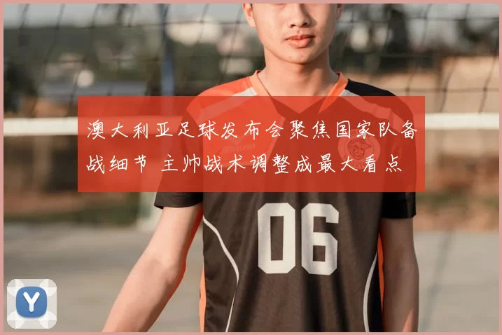 澳大利亚足球发布会聚焦国家队备战细节 主帅战术调整成最大看点