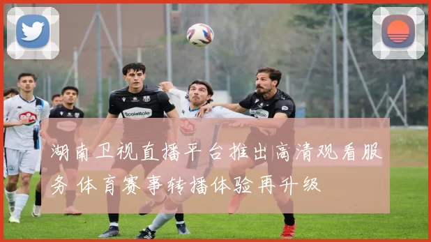 湖南卫视直播平台推出高清观看服务 体育赛事转播体验再升级