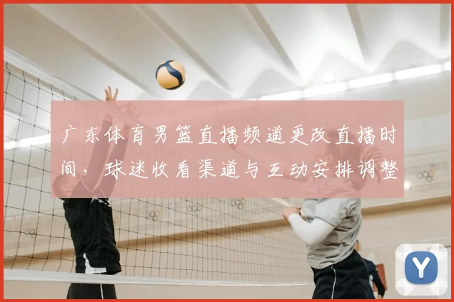 广东体育男篮直播频道更改直播时间，球迷收看渠道与互动安排调整