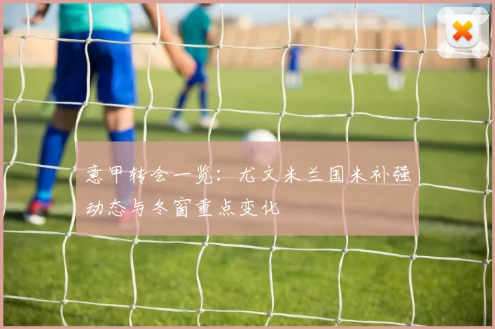 意甲转会一览:尤文米兰国米补强动态与冬窗重点变化