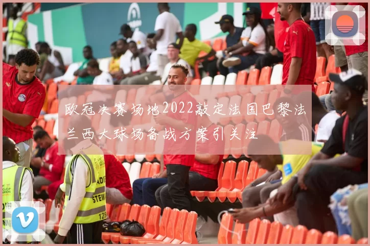 欧冠决赛场地2022敲定法国巴黎法兰西大球场备战方案引关注