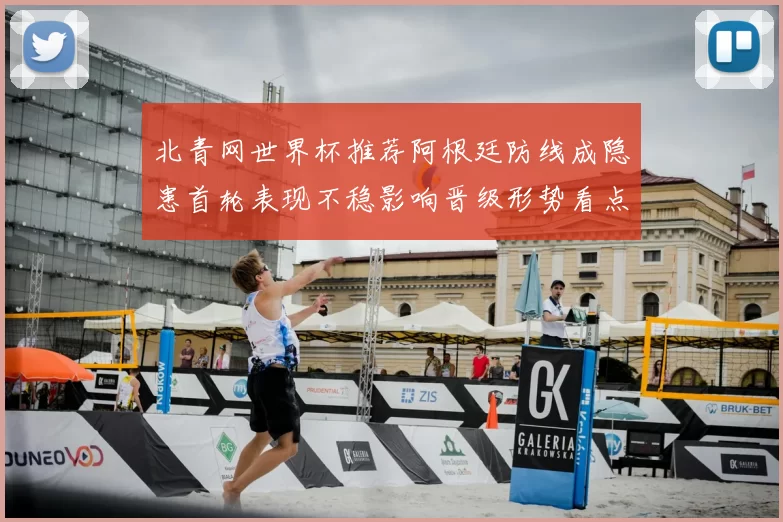 北青网世界杯推荐阿根廷防线成隐患首轮表现不稳影响晋级形势看点