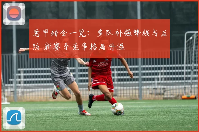 意甲转会一览：多队补强锋线与后防 新赛季竞争格局升温