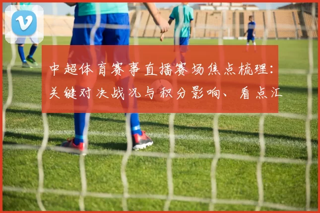 中超体育赛事直播赛场焦点梳理：关键对决战况与积分影响、看点汇总