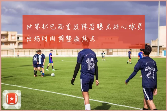 世界杯巴西首发阵容曝光核心球员出场时间调整成焦点