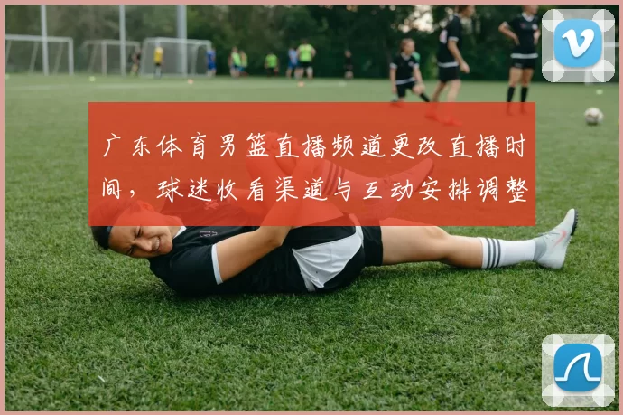 广东体育男篮直播频道更改直播时间，球迷收看渠道与互动安排调整