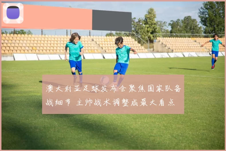 澳大利亚足球发布会聚焦国家队备战细节 主帅战术调整成最大看点