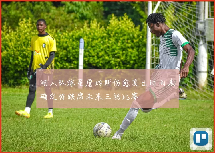 湖人队球星詹姆斯伤愈复出时间表确定将缺席未来三场比赛